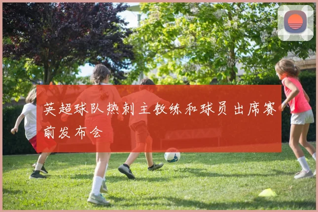 英超球队热刺主教练和球员出席赛前发布会