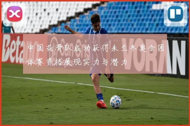 中国花滑队成功获得米兰冬奥会团体赛资格展现实力与潜力